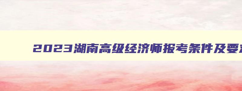 2023湖南高级经济师报考条件及要求,2023湖南高级经济师报考条件