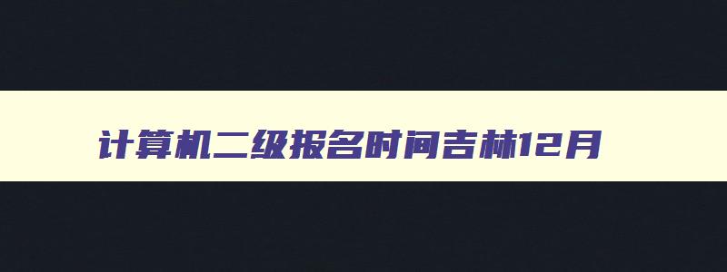 计算机二级报名时间吉林12月,2023年计算机二级报名时间吉林