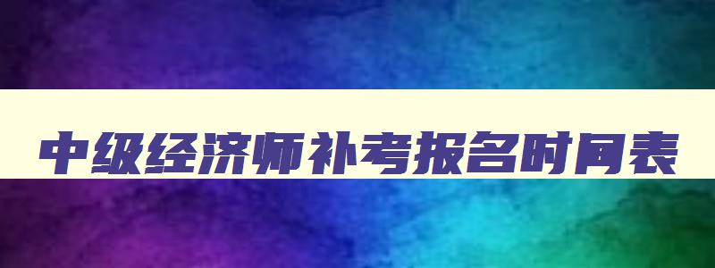 中级经济师补考报名时间表,中级经济师补考报名时间