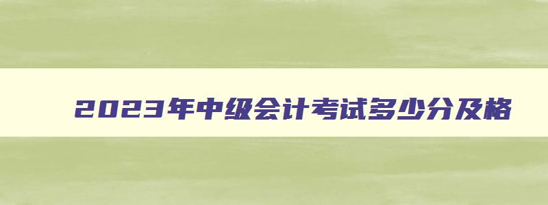 2023年中级会计考试多少分及格,2023中级会计师多少分及格