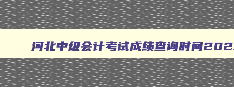 河北中级会计考试成绩查询时间2023级,河北中级会计考试成绩查询时间2023