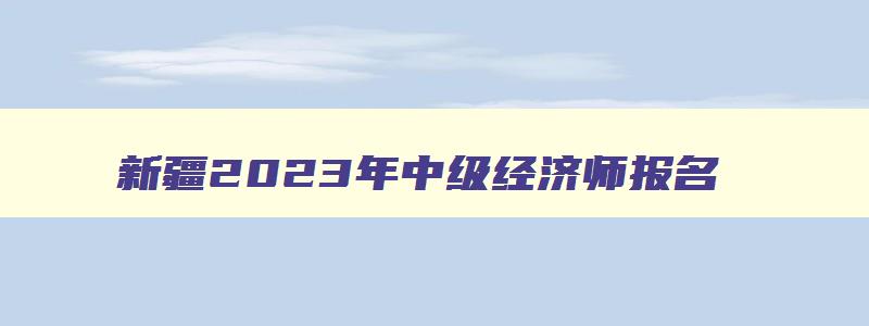 新疆2023年中级经济师报名,新疆中级经济师考试准考证打印时间