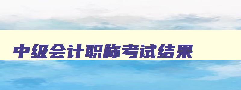 中级会计职称考试结果,中级会计职称考试成绩公布时间表