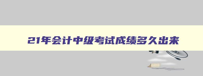 21年会计中级考试成绩多久出来,21年会计中级考试成绩