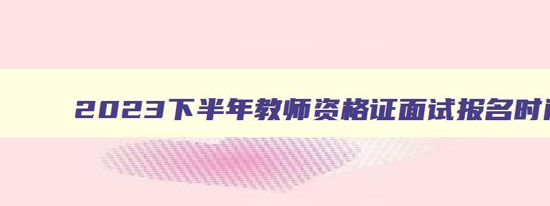 2023下半年教师资格证面试报名时间表