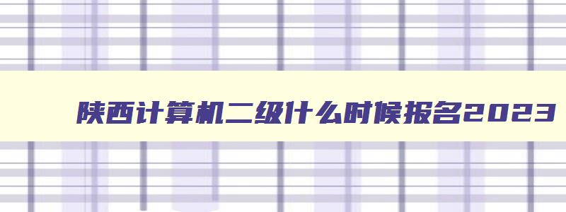 陕西计算机二级什么时候报名2023,2023年计算机二级报名时间陕西