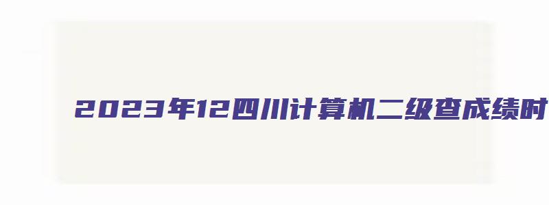2023年12四川计算机二级查成绩时间（计算机二级四川成绩查询2023年3月）