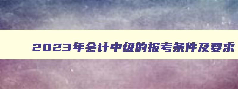 2023年会计中级的报考条件及要求