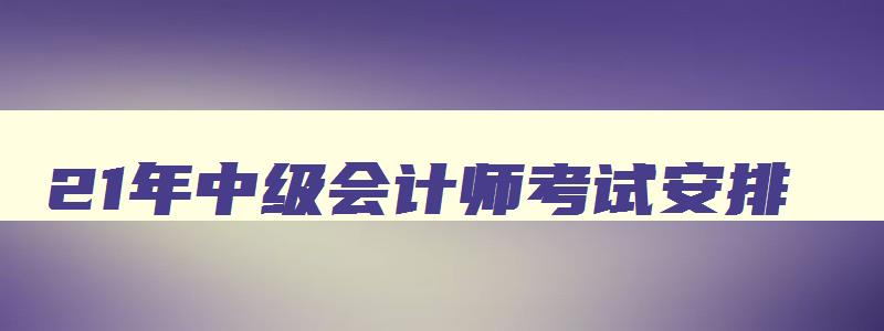 21年中级会计师考试安排,21年中级会计职称考试时间