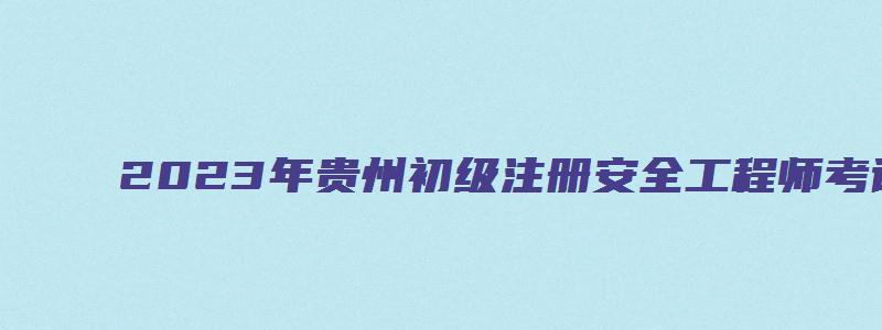 2023年贵州初级注册安全工程师考试时间（2023年贵州初级注册安全工程师考试时间是多少）