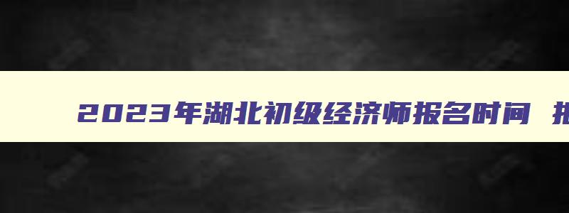 2023年湖北初级经济师报名时间