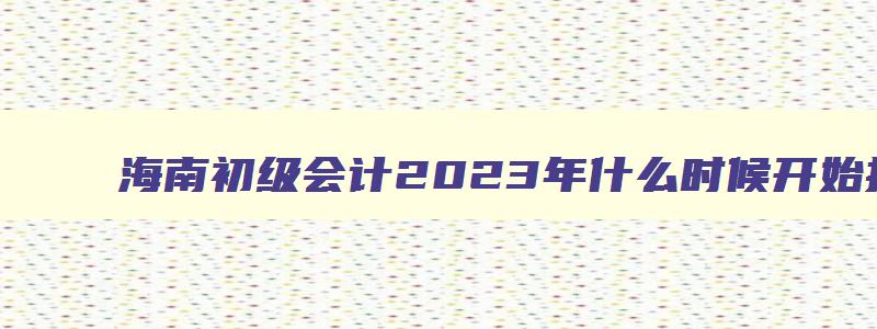 海南初级会计2023年什么时候开始报名,海南初级会计报名截止时间