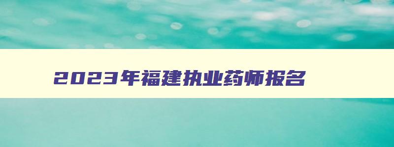 2023年福建执业药师报名,福建省执业药师考试时间