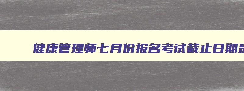 健康管理师七月份报名考试截止日期是几号