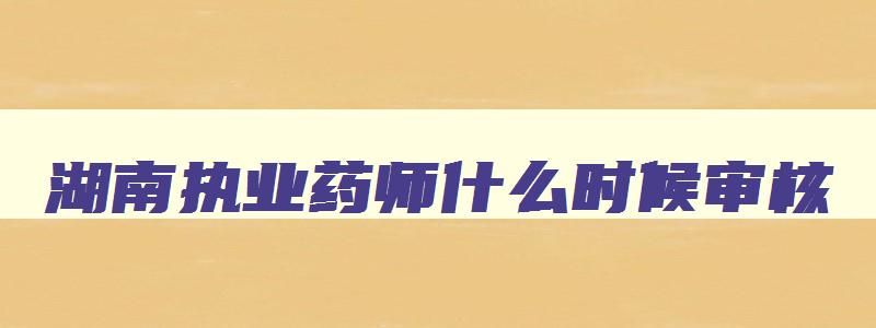 湖南执业药师什么时候审核,2023年湖南执业药师考后审核时间