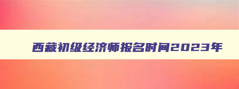 西藏初级经济师报名时间2023年,西藏初级经济师考试成绩几分算合格