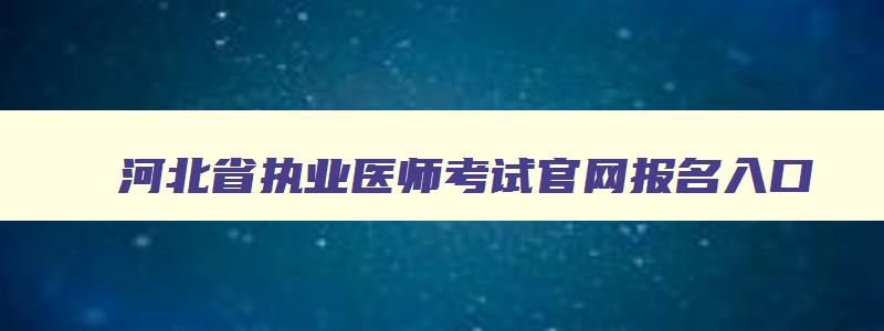 河北省执业医师考试官网报名入口,河北省执业医师考试官网报名