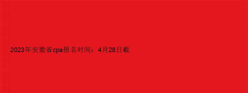 2023年安徽省cpa报名时间：4月28日截止（安徽cpa报名时间2023）