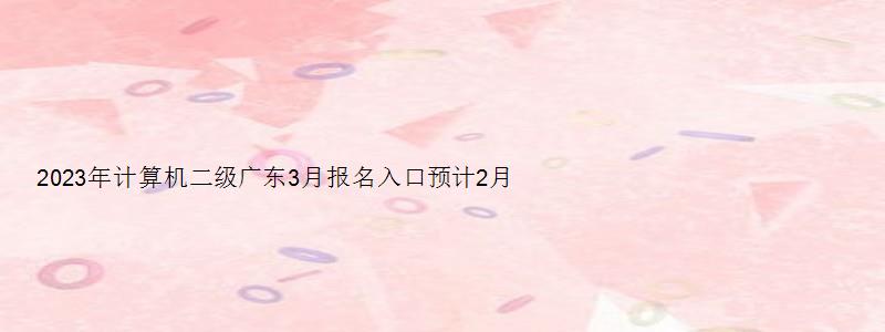 2023年计算机二级广东3月报名入口预计2月上旬开通（广东2023计算机二级3月报名）