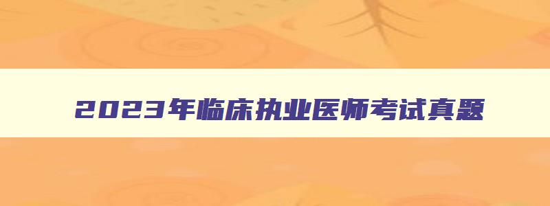 2023年临床执业医师考试真题,2023年临床执业医师