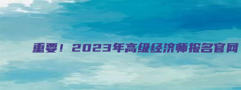 重要！2023年高级经济师报名官网（2023年高级经济师报名时间）