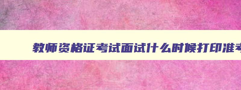 教师资格证考试面试什么时候打印准考证,教师资格证考试面试要求什么