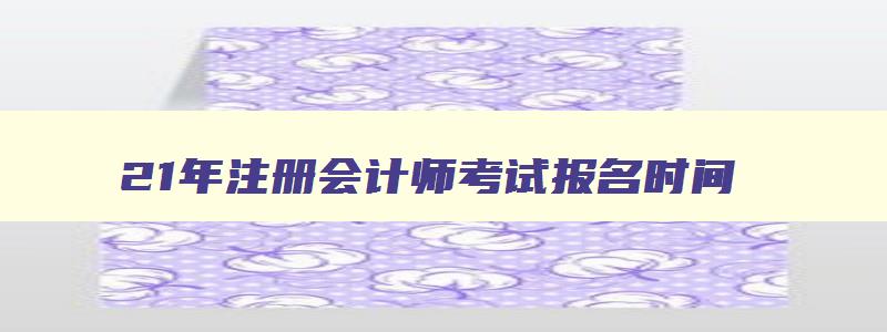 21年注册会计师考试报名时间,22年注册会计师考试报名时间