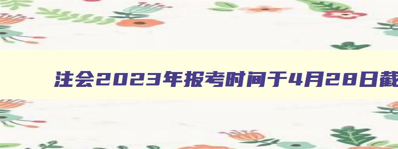 注会2023年报考时间于4月28日截止（注会2023年报名时间及考试时间）