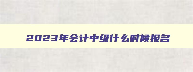 2023年会计中级什么时候报名,21年会计中级什么时候报名