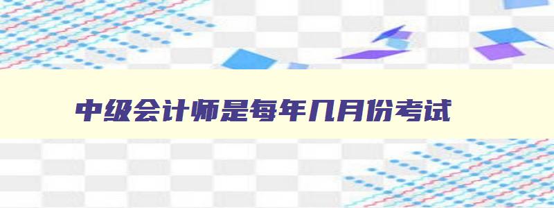 中级会计师是每年几月份考试,中级会计师每年几月份考试报名