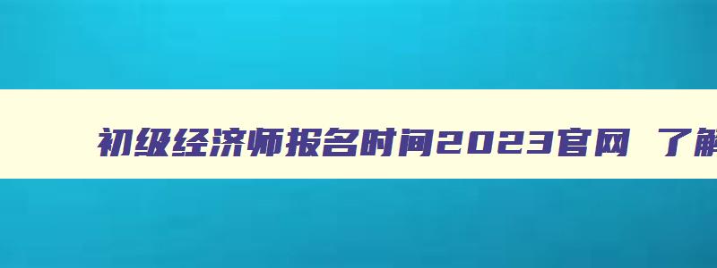 初级经济师报名时间2023官网