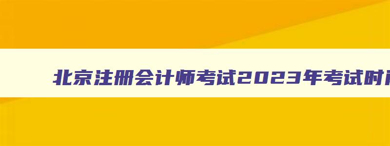 北京注册会计师考试2023年考试时间,2023年北京注册会计师报名