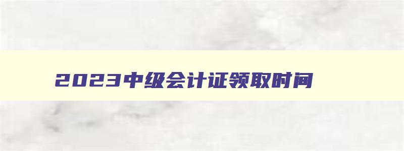 2023中级会计证领取时间,21年中级会计证书什么时候领取到