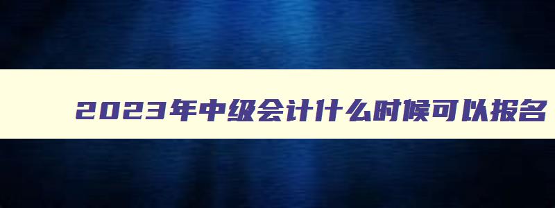 2023年中级会计什么时候可以报名,2023年的中级会计证什么时候考