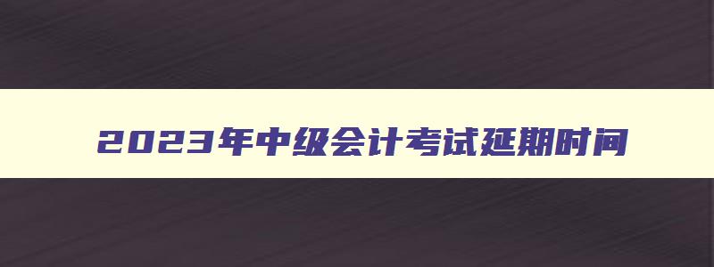 2023年中级会计考试延期时间