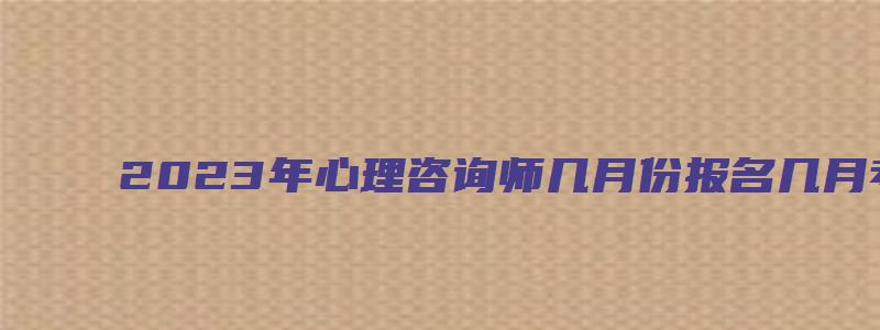 2023年心理咨询师几月份报名几月考3月中旬开始5月开考（2023年心理咨询师什么时候报考）