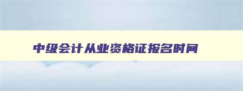 中级会计从业资格证报名时间,2023年中级会计从业资格证报名条件是什么