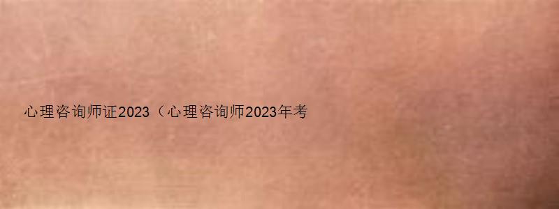 心理咨询师证2023（心理咨询师2023年考试时间）