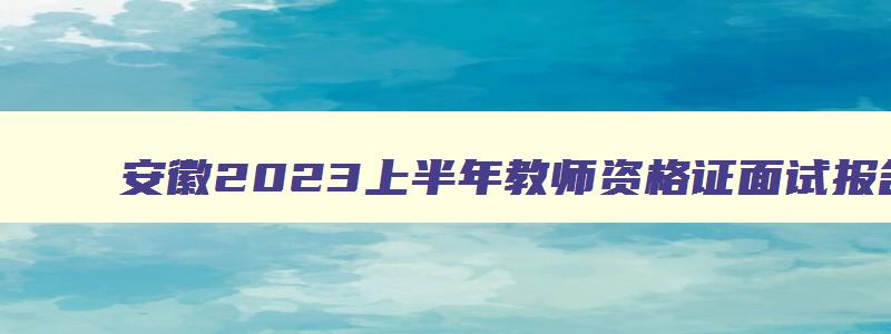 安徽2023上半年教师资格证面试报名时间公告,安徽2023上半年教师资格证面试报名时间