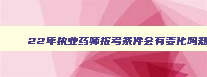 22年执业药师报考条件会有变化吗,22年执业药师报考条件会有变化吗