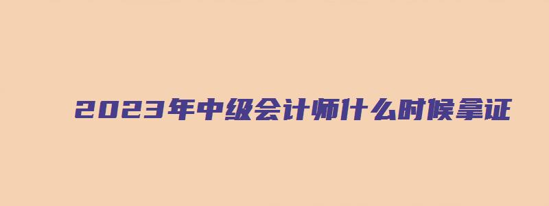 2023年中级会计师什么时候拿证（2023年中级会计师什么时候拿证书）