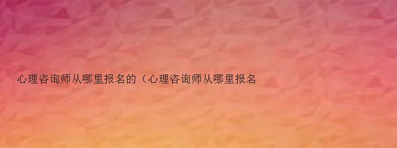 心理咨询师从哪里报名的（心理咨询师从哪里报名的啊）