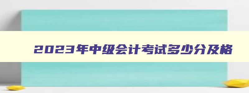 2023年中级会计考试多少分及格,2023年中级会计多少分及格通过呢