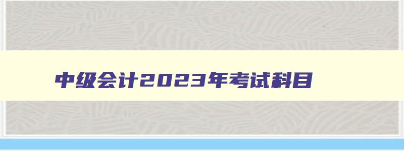 中级会计2023年考试科目,2023会计中级考试科目