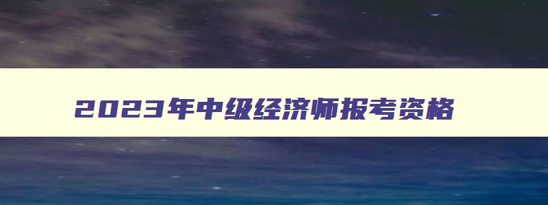 2023年中级经济师报考资格,21年中级经济师报名条件