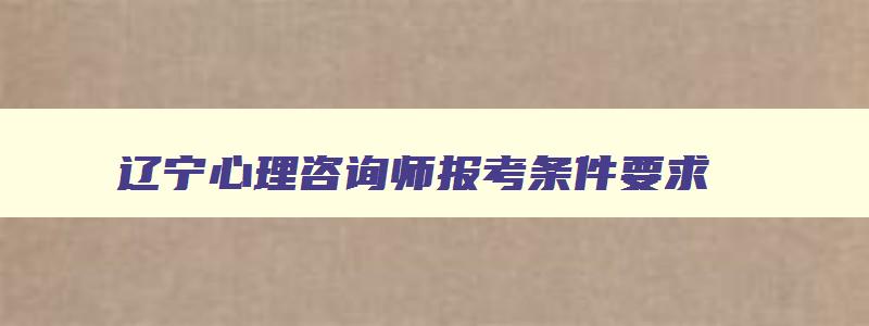 辽宁心理咨询师报考条件要求,辽宁心理咨询师报考条件