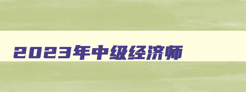 2023年中级经济师,2023年中级经济师资料