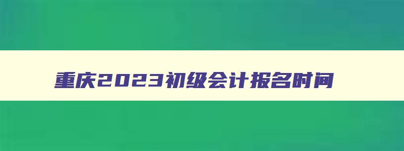 重庆2023初级会计报名时间,重庆初级会计报名时间2023考试
