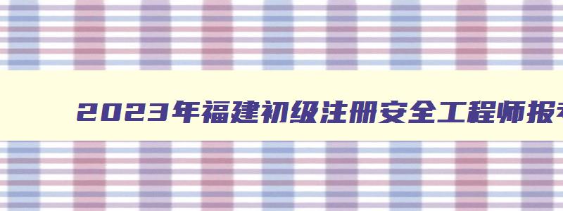 2023年福建初级注册安全工程师报考科目时间（福建省初级注册安全工程师考试时间）