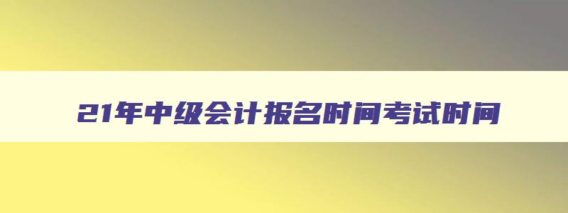 21年中级会计报名时间考试时间,2921年中级会计报名时间